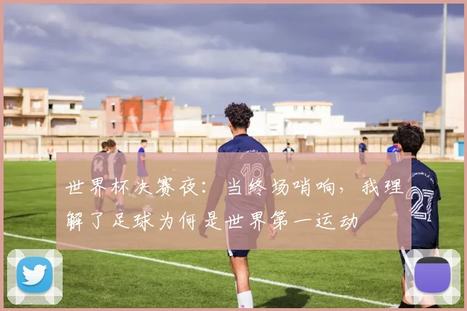 世界杯决赛夜：当终场哨响，我理解了足球为何是世界第一运动