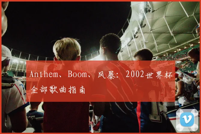 Anthem、Boom、风暴：2002世界杯全部歌曲指南