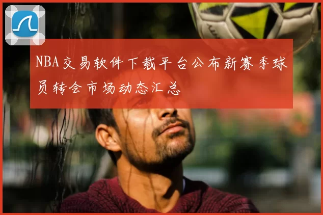NBA交易软件下载平台公布新赛季球员转会市场动态汇总