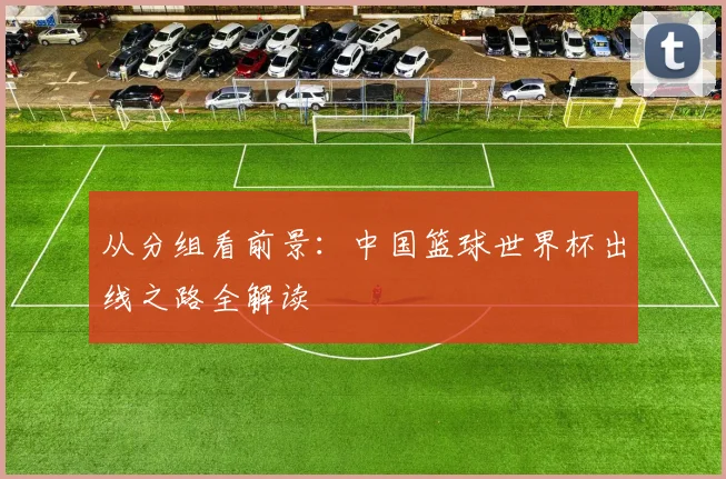 从分组看前景：中国篮球世界杯出线之路全解读