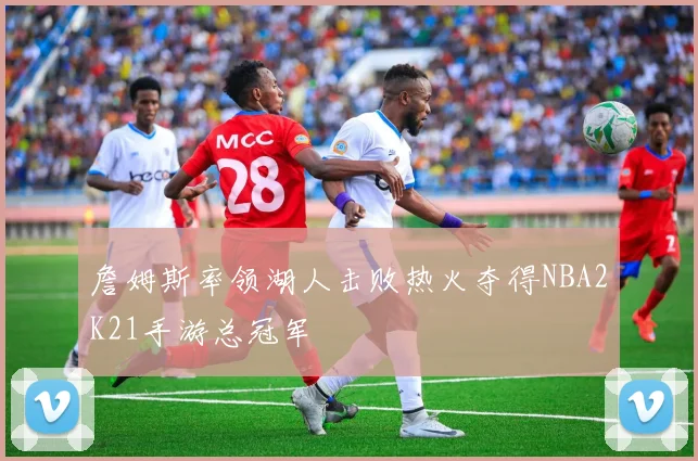 詹姆斯率领湖人击败热火夺得NBA2K21手游总冠军