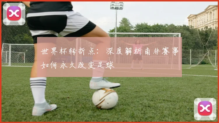世界杯转折点：深度解析南非赛事如何永久改变足球
