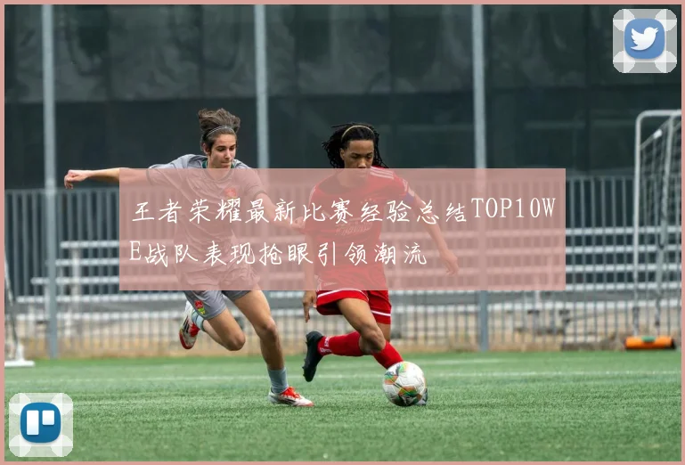 王者荣耀最新比赛经验总结TOP10WE战队表现抢眼引领潮流
