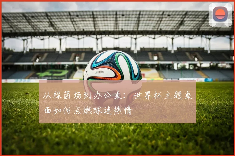 从绿茵场到办公桌：世界杯主题桌面如何点燃球迷热情