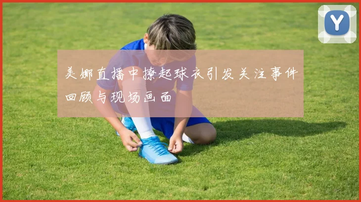 美娜直播中撩起球衣引发关注事件回顾与现场画面