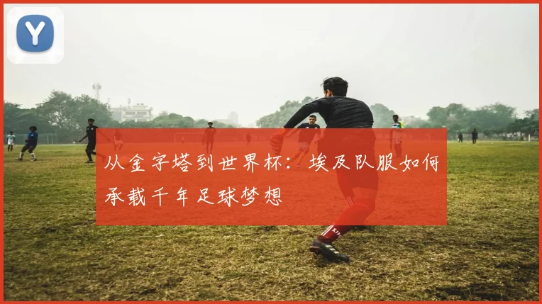 从金字塔到世界杯：埃及队服如何承载千年足球梦想
