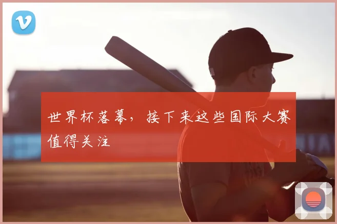 世界杯落幕，接下来这些国际大赛值得关注