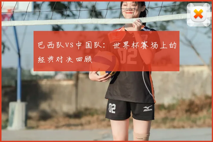 巴西队vs中国队:世界杯赛场上的经典对决回顾