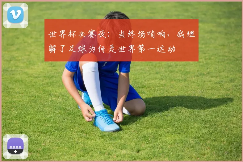 世界杯决赛夜：当终场哨响，我理解了足球为何是世界第一运动