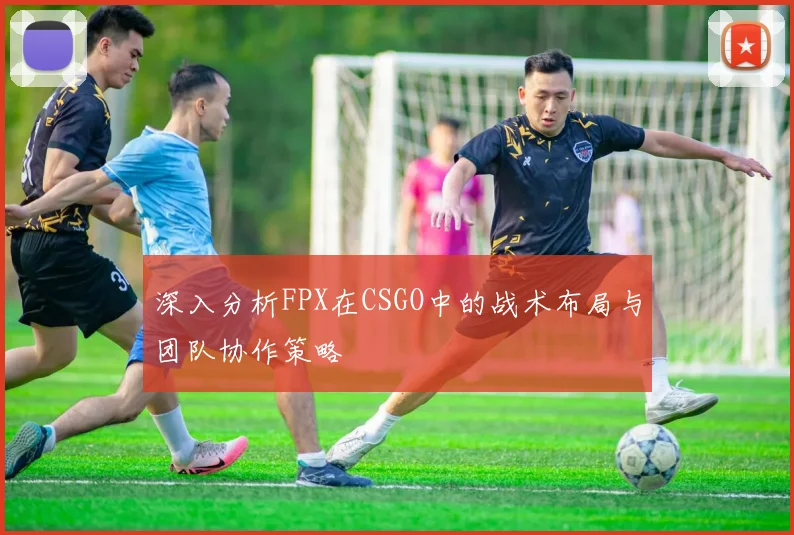 深入分析FPX在CSGO中的战术布局与团队协作策略