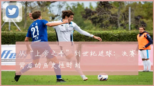 从“上帝之手”到世纪进球：决赛背后的历史性时刻