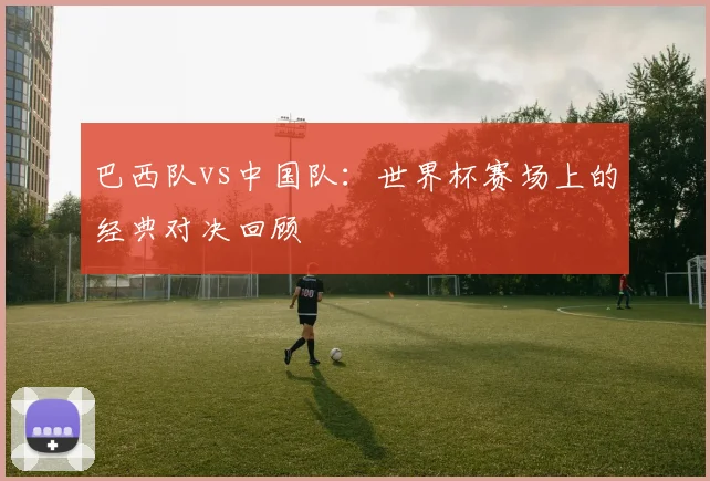 巴西队vs中国队：世界杯赛场上的经典对决回顾